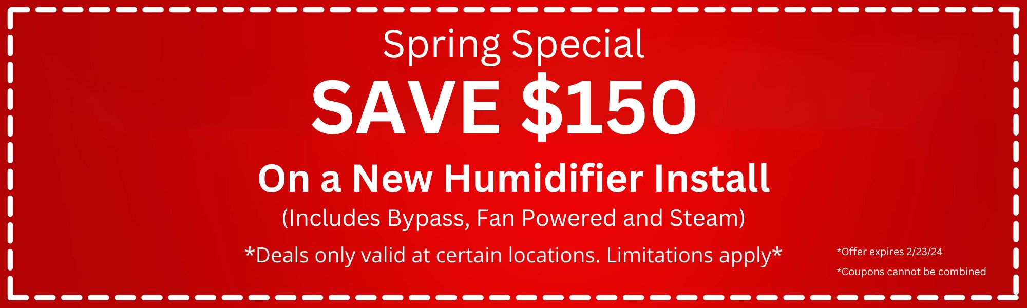 Spring Special: Save $150 on a new humidifier install. Includes Bypass, Fan Powered, and Steam. Deals only valid at certain locations. Limitations apply. Offer expires 2/23/24. Coupons cannot be combined.