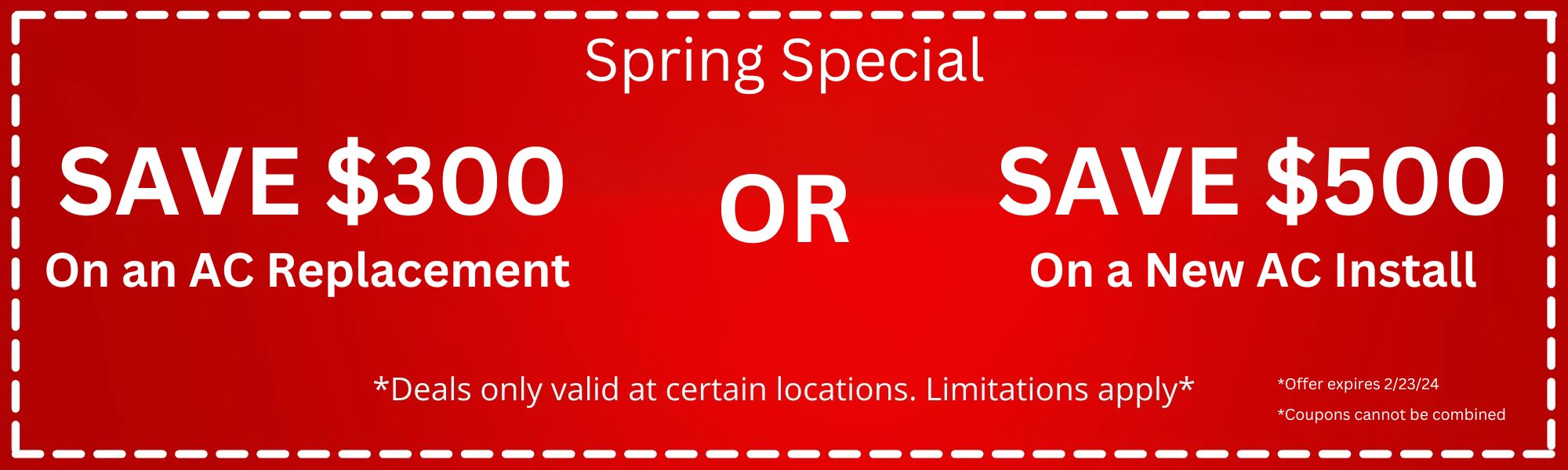 Spring Special: Save $300 on an AC Replacement or Save $500 on a New AC Install. Deals only valid at certain locations. Limitations apply. Offer expires 2/23/24. Coupons cannot be combined
